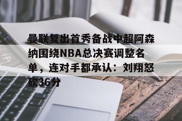 曼联复出首秀备战中超阿森纳围绕NBA总决赛调整名单，连对手都承认：刘翔怒砍36分的简单介绍-开云网址